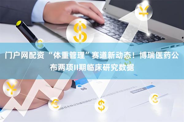 门户网配资 “体重管理”赛道新动态！博瑞医药公布两项II期临床研究数据