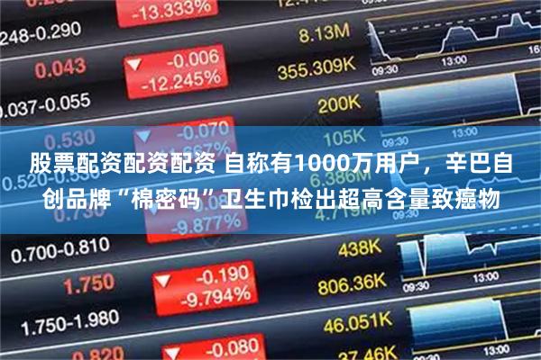 股票配资配资配资 自称有1000万用户，辛巴自创品牌“棉密码”卫生巾检出超高含量致癌物