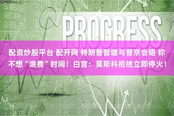 配资炒股平台 配开网 特朗普暂缓与普京会晤 称不想“浪费”时间！白宫：莫斯科拒绝立即停火！