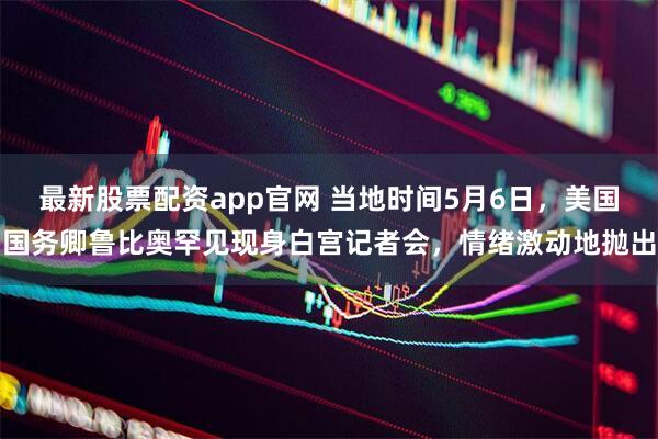 最新股票配资app官网 当地时间5月6日，美国国务卿鲁比奥罕见现身白宫记者会，情绪激动地抛出