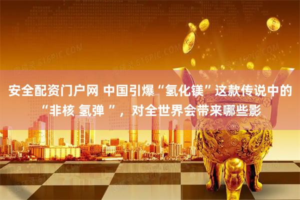 安全配资门户网 中国引爆“氢化镁”这款传说中的“非核 氢弹 ”，对全世界会带来哪些影