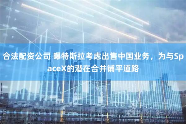 合法配资公司 曝特斯拉考虑出售中国业务，为与SpaceX的潜在合并铺平道路