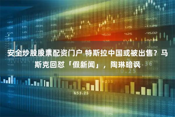 安全炒股股票配资门户 特斯拉中国或被出售？马斯克回怼「假新闻」，陶琳暗讽