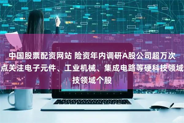 中国股票配资网站 险资年内调研A股公司超万次，重点关注电子元件、工业机械、集成电路等硬科技领域个股